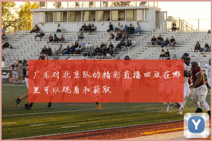 广东对北京队的精彩直播回放在哪里可以观看和获取