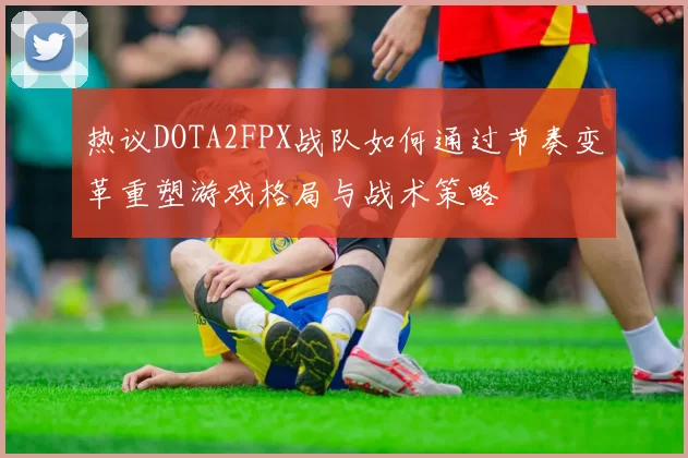 热议DOTA2FPX战队如何通过节奏变革重塑游戏格局与战术策略