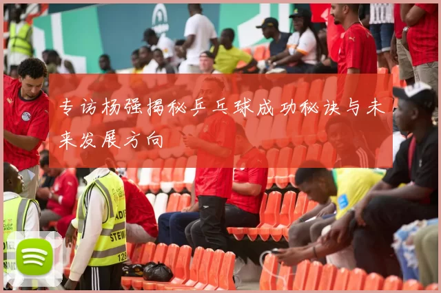 专访杨强揭秘乒乓球成功秘诀与未来发展方向
