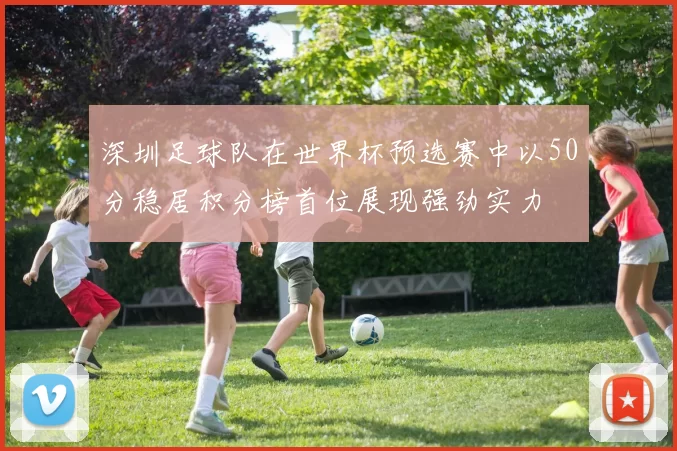 深圳足球队在世界杯预选赛中以50分稳居积分榜首位展现强劲实力