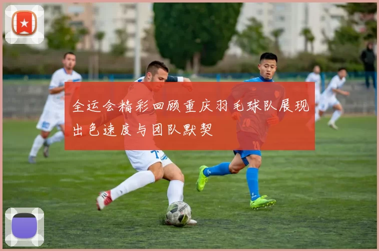 全运会精彩回顾重庆羽毛球队展现出色速度与团队默契