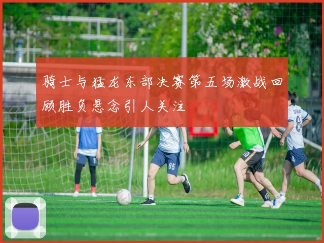 骑士与猛龙东部决赛第五场激战回顾胜负悬念引人关注