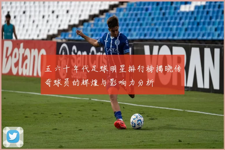 五六十年代足球明星排行榜揭晓传奇球员的辉煌与影响力分析