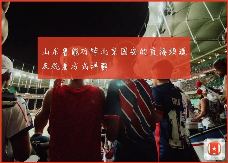 山东鲁能对阵北京国安的直播频道及观看方式详解