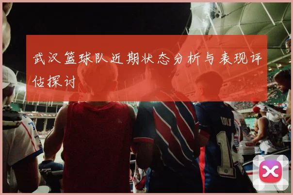 武汉篮球队近期状态分析与表现评估探讨