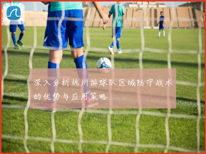 深入分析杭州排球队区域防守战术的优势与应用策略