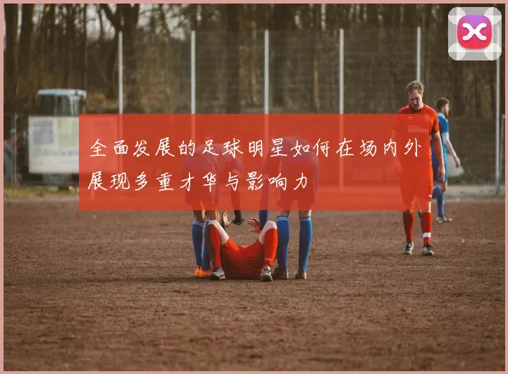 全面发展的足球明星如何在场内外展现多重才华与影响力