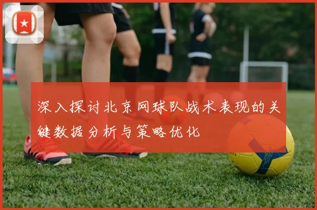 深入探讨北京网球队战术表现的关键数据分析与策略优化