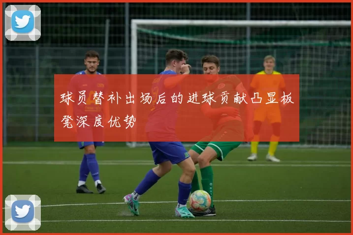 球员替补出场后的进球贡献凸显板凳深度优势
