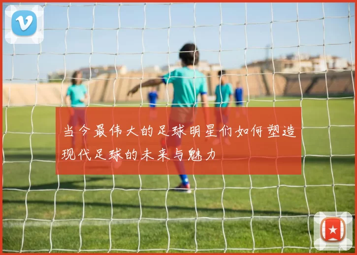 当今最伟大的足球明星们如何塑造现代足球的未来与魅力