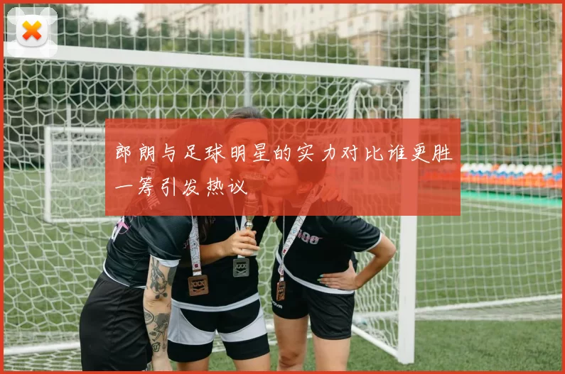 郎朗与足球明星的实力对比谁更胜一筹引发热议