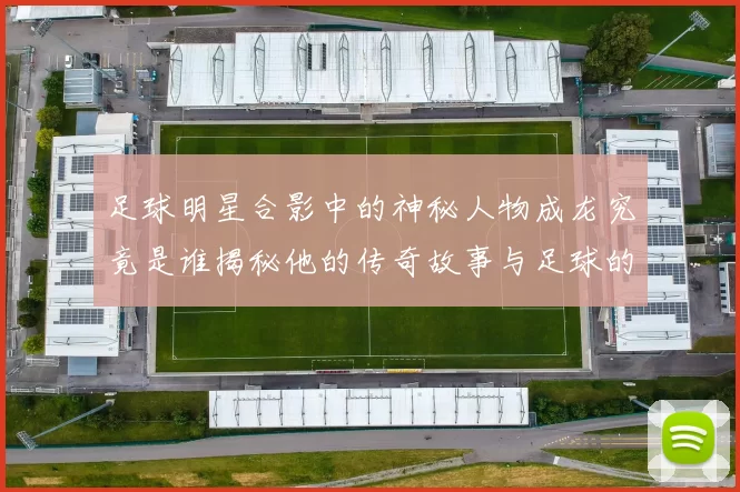 足球明星合影中的神秘人物成龙究竟是谁揭秘他的传奇故事与足球的缘分