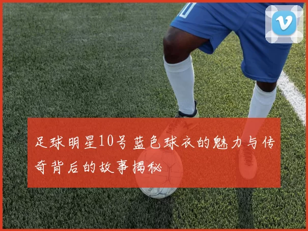 足球明星10号蓝色球衣的魅力与传奇背后的故事揭秘
