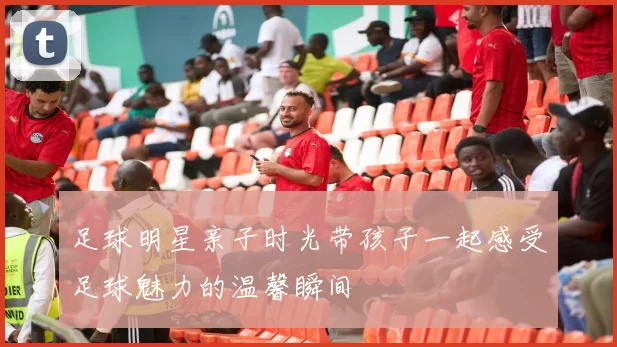 足球明星亲子时光带孩子一起感受足球魅力的温馨瞬间
