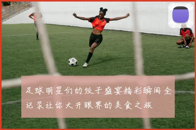 足球明星们的饺子盛宴精彩瞬间全记录让你大开眼界的美食之旅