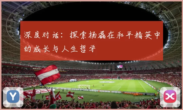 深度对话：探索杨磊在和平精英中的成长与人生哲学