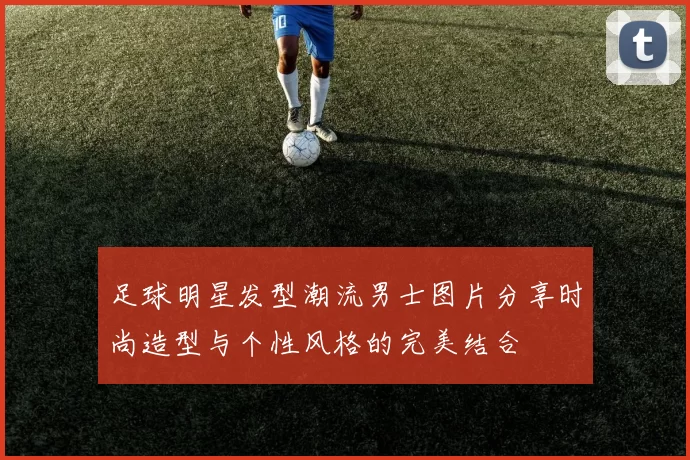 足球明星发型潮流男士图片分享时尚造型与个性风格的完美结合