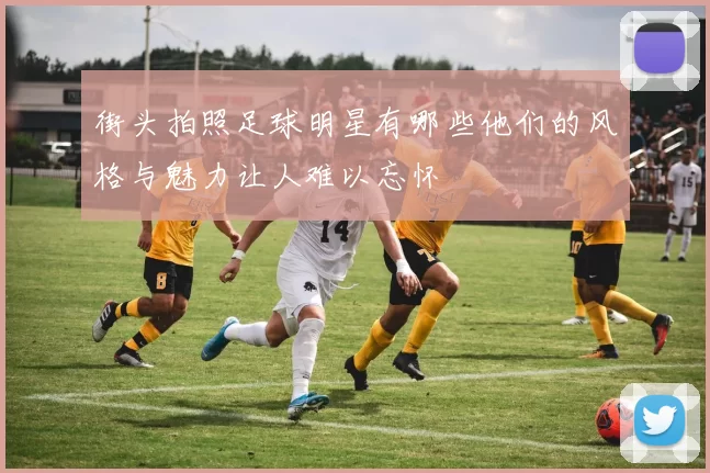 街头拍照足球明星有哪些他们的风格与魅力让人难以忘怀