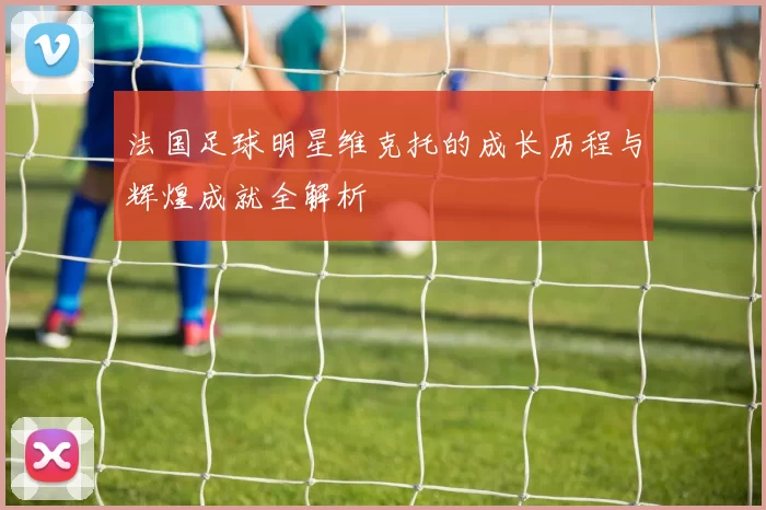 法国足球明星维克托的成长历程与辉煌成就全解析
