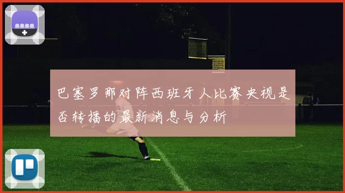 巴塞罗那对阵西班牙人比赛央视是否转播的最新消息与分析