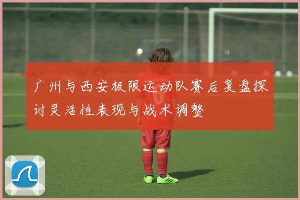 广州与西安极限运动队赛后复盘探讨灵活性表现与战术调整