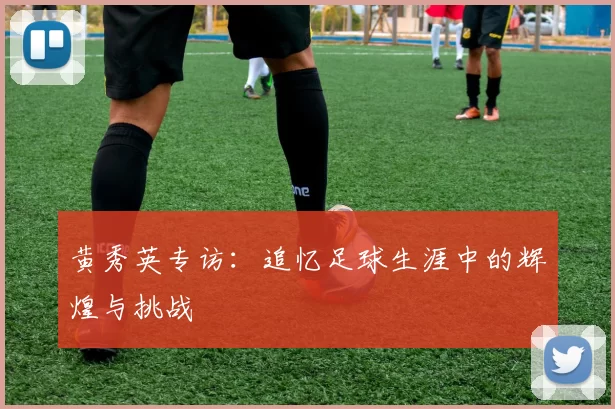 黄秀英专访：追忆足球生涯中的辉煌与挑战