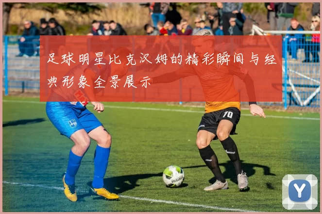 足球明星比克汉姆的精彩瞬间与经典形象全景展示