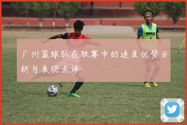 广州篮球队在联赛中的速度优势分析与表现点评