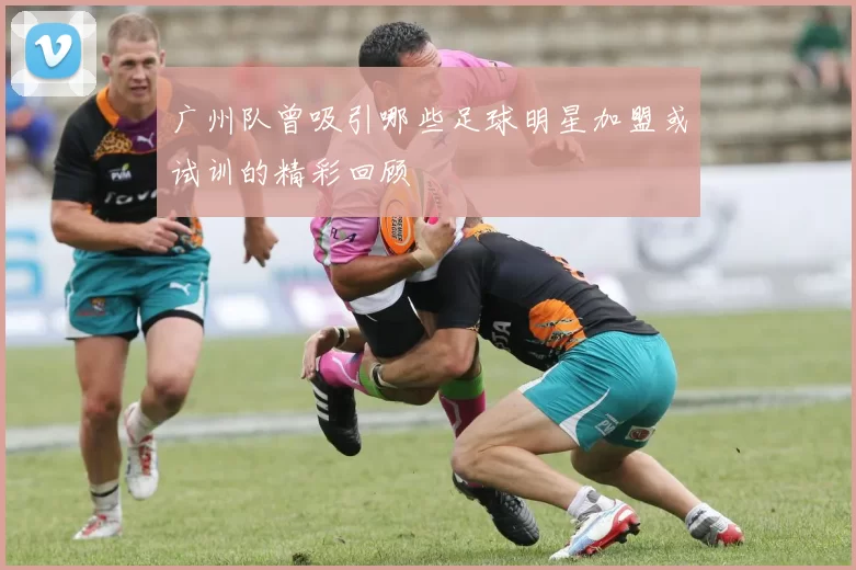 广州队曾吸引哪些足球明星加盟或试训的精彩回顾