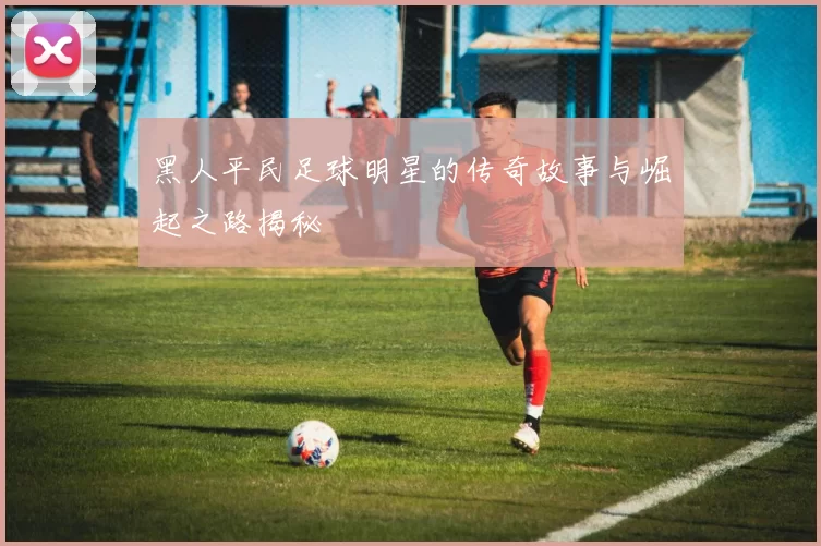 黑人平民足球明星的传奇故事与崛起之路揭秘