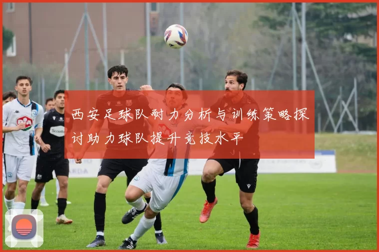西安足球队耐力分析与训练策略探讨助力球队提升竞技水平