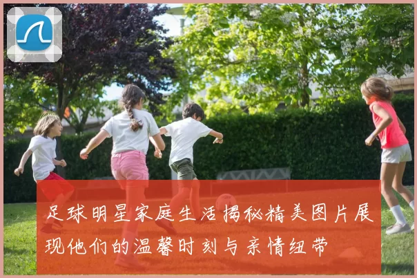 足球明星家庭生活揭秘精美图片展现他们的温馨时刻与亲情纽带