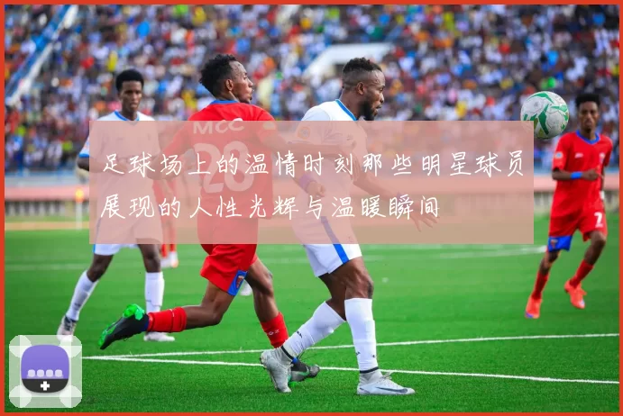 足球场上的温情时刻那些明星球员展现的人性光辉与温暖瞬间