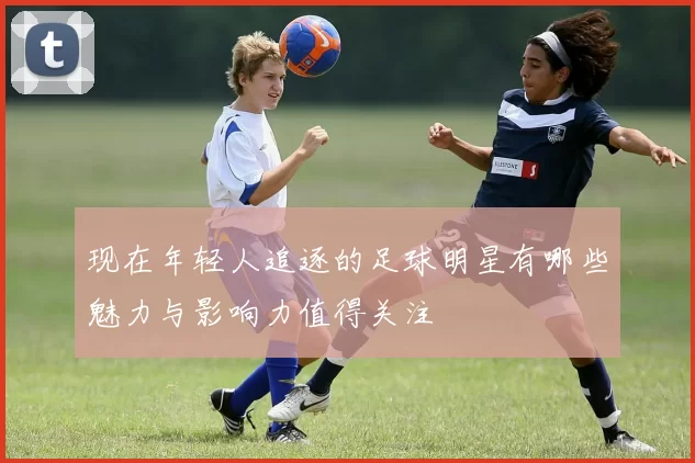 现在年轻人追逐的足球明星有哪些魅力与影响力值得关注