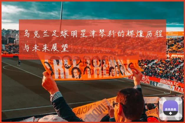 乌克兰足球明星津琴科的辉煌历程与未来展望