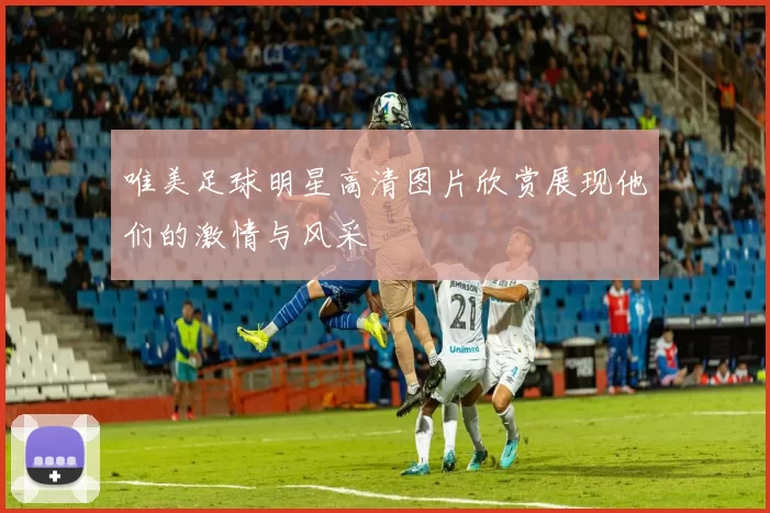 唯美足球明星高清图片欣赏展现他们的激情与风采