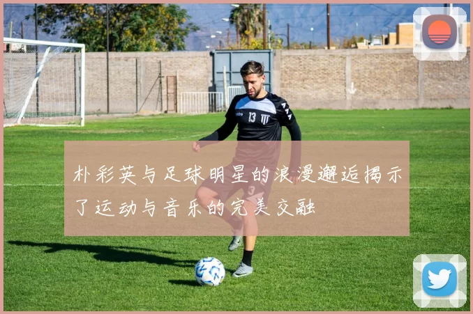 朴彩英与足球明星的浪漫邂逅揭示了运动与音乐的完美交融