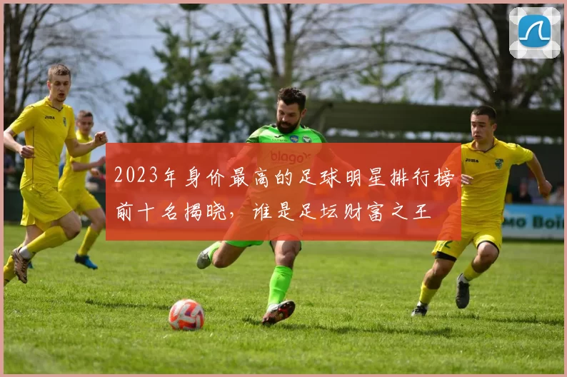 2023年身价最高的足球明星排行榜前十名揭晓，谁是足坛财富之王
