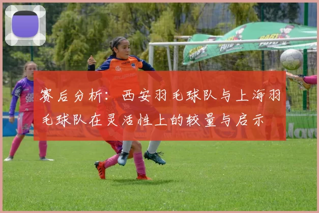 赛后分析：西安羽毛球队与上海羽毛球队在灵活性上的较量与启示