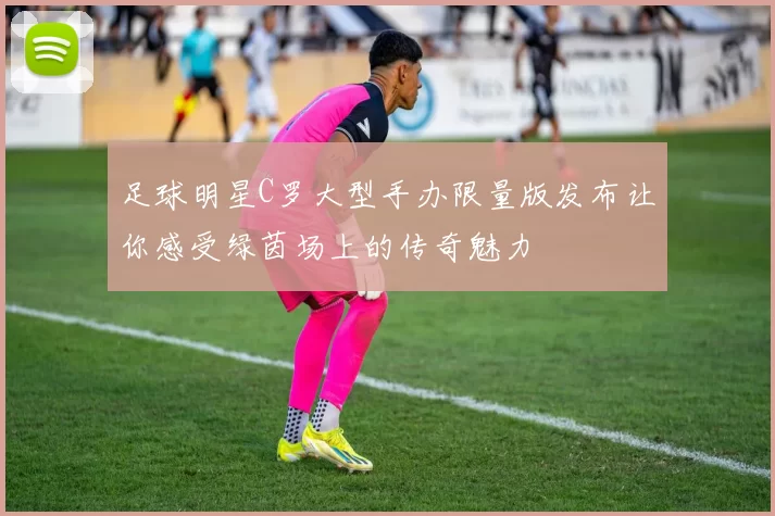 足球明星C罗大型手办限量版发布让你感受绿茵场上的传奇魅力