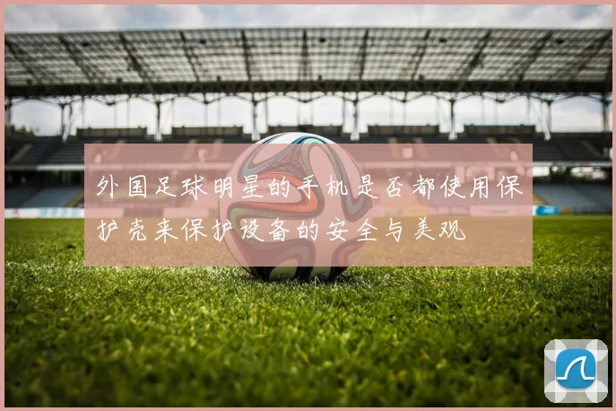 外国足球明星的手机是否都使用保护壳来保护设备的安全与美观