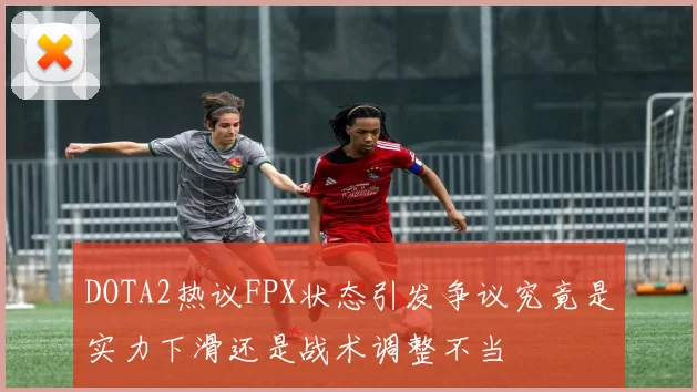 DOTA2热议FPX状态引发争议究竟是实力下滑还是战术调整不当