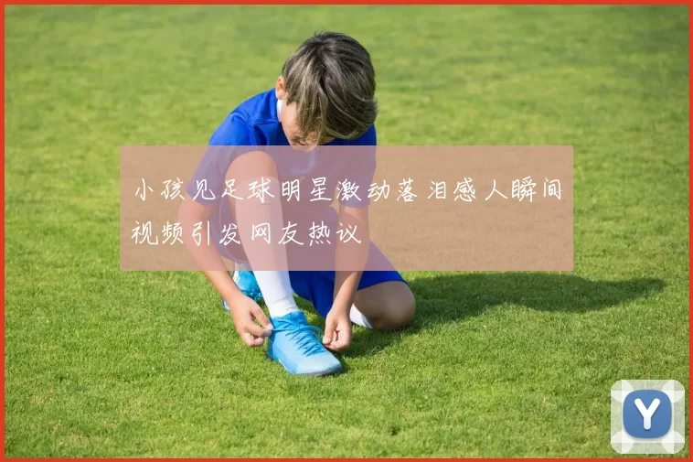 小孩见足球明星激动落泪感人瞬间视频引发网友热议
