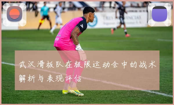 武汉滑板队在极限运动会中的战术解析与表现评估