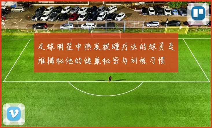 足球明星中热衷拔罐疗法的球员是谁揭秘他的健康秘密与训练习惯