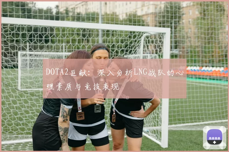 DOTA2巨献：深入分析LNG战队的心理素质与竞技表现
