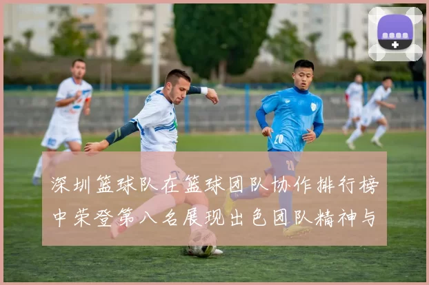 深圳篮球队在篮球团队协作排行榜中荣登第八名展现出色团队精神与实力
