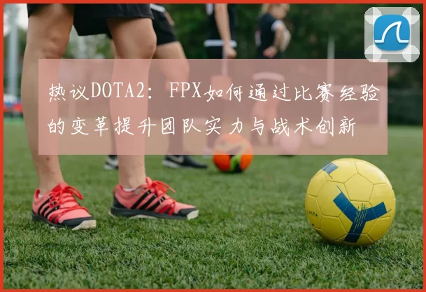 热议DOTA2：FPX如何通过比赛经验的变革提升团队实力与战术创新