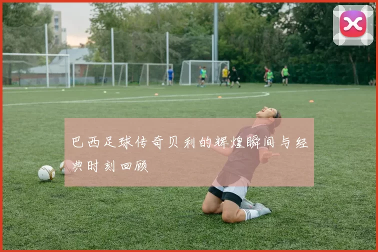 巴西足球传奇贝利的辉煌瞬间与经典时刻回顾