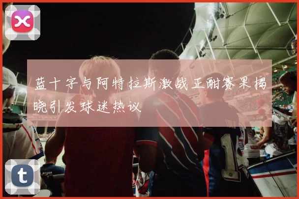 蓝十字与阿特拉斯激战正酣赛果揭晓引发球迷热议